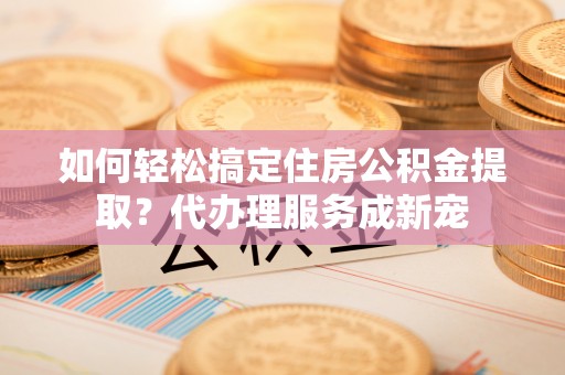双牌如何轻松搞定住房公积金提取？代办理服务成新宠