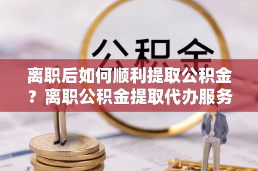 双牌离职后如何顺利提取公积金？离职公积金提取代办服务帮你搞定！