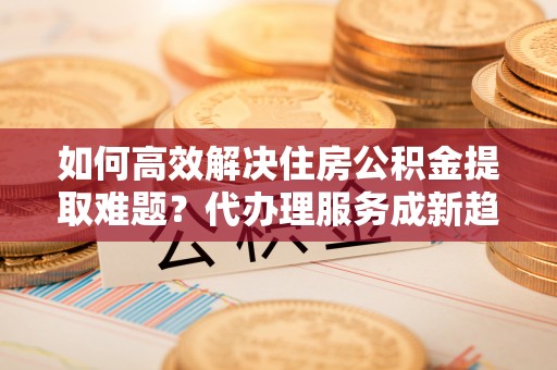双牌如何高效解决住房公积金提取难题？代办理服务成新趋势