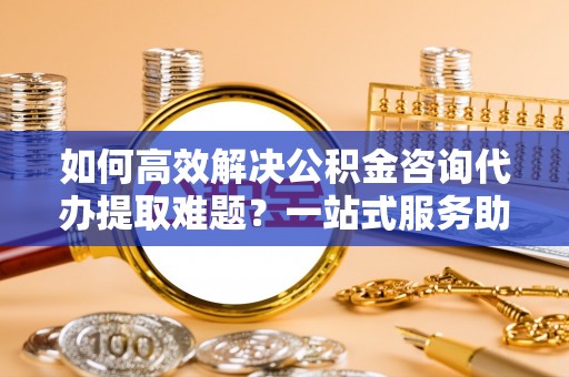 双牌如何高效解决公积金咨询代办提取难题？一站式服务助您轻松搞定