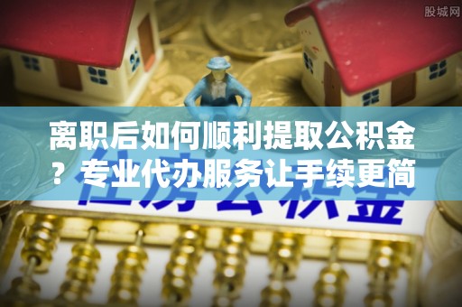 双牌离职后如何顺利提取公积金？专业代办服务让手续更简单