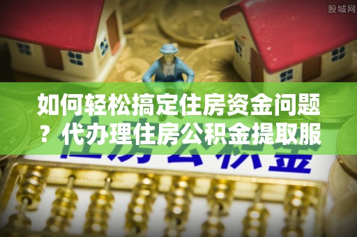 双牌如何轻松搞定住房资金问题？代办理住房公积金提取服务全解析